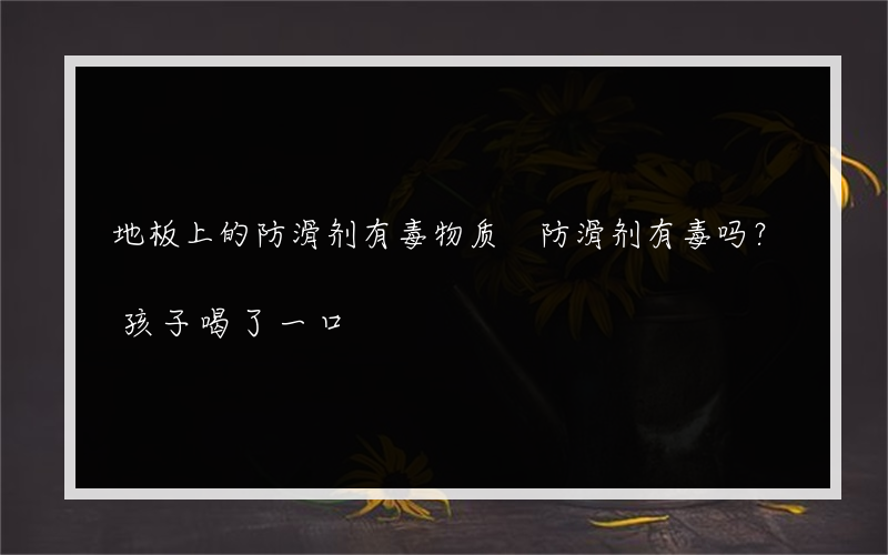 地板上的防滑剂有毒物质 防滑剂有毒吗？孩子喝了一口